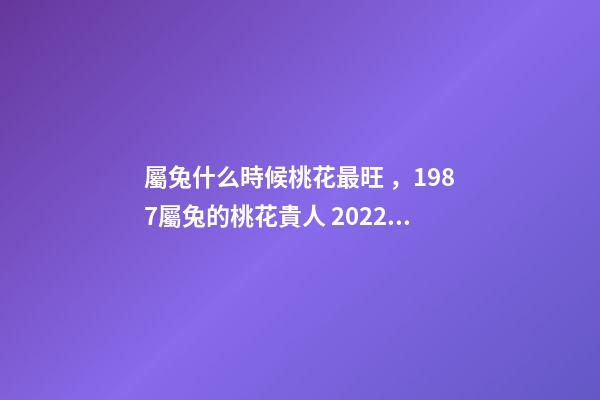 屬兔什么時候桃花最旺，1987屬兔的桃花貴人 2022年屬兔的桃花運，2022年75單身屬兔女
